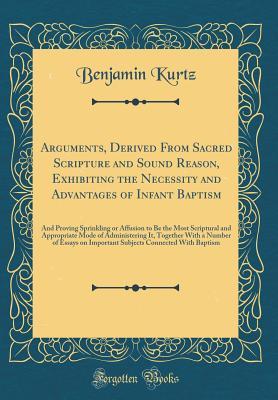 Full Download Arguments, Derived from Sacred Scripture and Sound Reason, Exhibiting the Necessity and Advantages of Infant Baptism: And Proving Sprinkling or Affusion to Be the Most Scriptural and Appropriate Mode of Administering It, Together with a Number of Essays O - Benjamin Kurtz | PDF