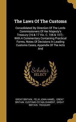 Read Online The Laws Of The Customs: Consolidated By Direction Of The Lords Commissioners Of Her Majesty's Treasury (16 & 17 Vic. C. 106 & 107): With A Commentary Containing Practical Forms, Notes Of Decisions In Leading Customs Cases, Appendix Of The Acts And - Great Britain file in ePub