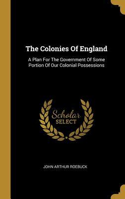 Read The Colonies Of England: A Plan For The Government Of Some Portion Of Our Colonial Possessions - John Arthur Roebuck file in ePub