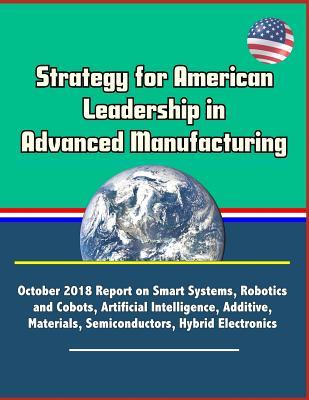 Download Strategy for American Leadership in Advanced Manufacturing: October 2018 Report on Smart Systems, Robotics and Cobots, Artificial Intelligence, Additive, Materials, Semiconductors, Hybrid Electronics - National Science and Technology Council | ePub