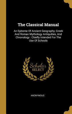 Download The Classical Manual: An Epitome of Ancient Geography, Greek and Roman Mythology Antiquities, and Chronology: Chiefly Intended for the Use of Schools - Anonymous | PDF
